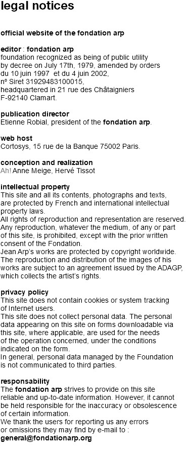 legal notices official website of the fondation arp editor : fondation arp  foundation recognized as being of public utility by decree on July 17th, 1979, amended by orders du 10 juin 1997 et du 4 juin 2002,  nº Siret 31929483100015,  headquartered in 21 rue des Châtaigniers  F-92140 Clamart. publication director Etienne Robial, president of the fondation arp. web host Cortosys, 15 rue de la Banque 75002 Paris. conception and realization  Ah! Anne Meige, Hervé Tissot intellectual property This site and all its contents, photographs and texts, are protected by French and international intellectual property laws. All rights of reproduction and representation are reserved. Any reproduction, whatever the medium, of any or part of this site, is prohibited, except with the prior written consent of the Fondation. Jean Arp’s works are protected by copyright worldwide. The reproduction and distribution of the images of his works are subject to an agreement issued by the ADAGP, which collects the artist’s rights. privacy policy This site does not contain cookies or system tracking of Internet users. This site does not collect personal data. The personal data appearing on this site on forms downloadable via this site, where applicable, are used for the needs of the operation concerned, under the conditions indicated on the form. In general, personal data managed by the Foundation is not communicated to third parties. responsability The fondation arp strives to provide on this site reliable and up-to-date information. However, it cannot be held responsible for the inaccuracy or obsolescence of certain information. We thank the users for reporting us any errors or omissions they may find by e-mail to : general@fondationarp.org 
